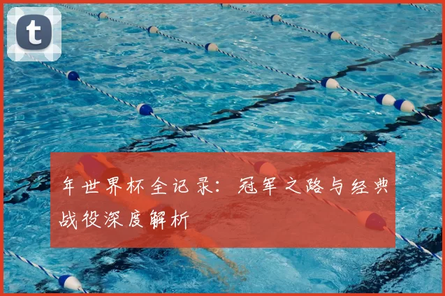 年世界杯全记录：冠军之路与经典战役深度解析