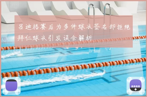 吕迪格赛后为多件球衣签名却拒绝拜仁球衣引发误会解析