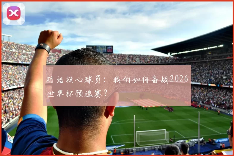 对话核心球员:我们如何备战2026世界杯预选赛?