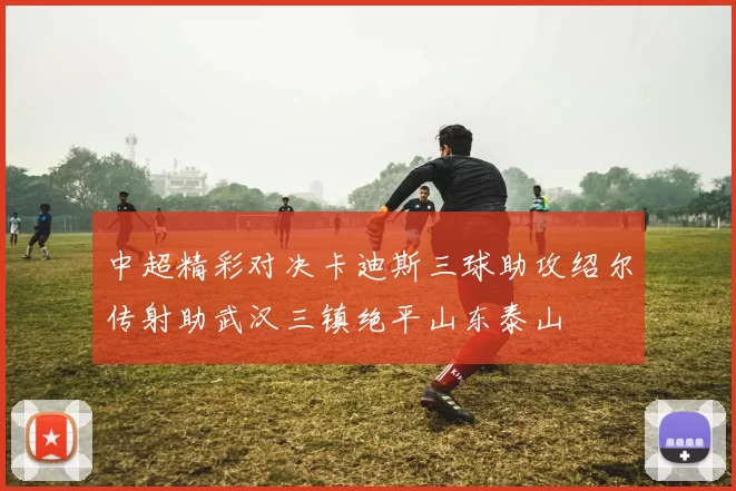 中超精彩对决卡迪斯三球助攻绍尔传射助武汉三镇绝平山东泰山