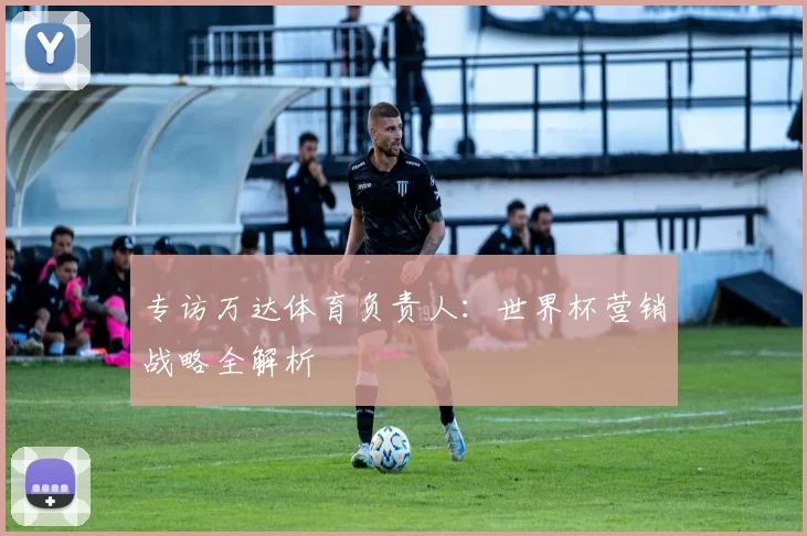 专访万达体育负责人：世界杯营销战略全解析